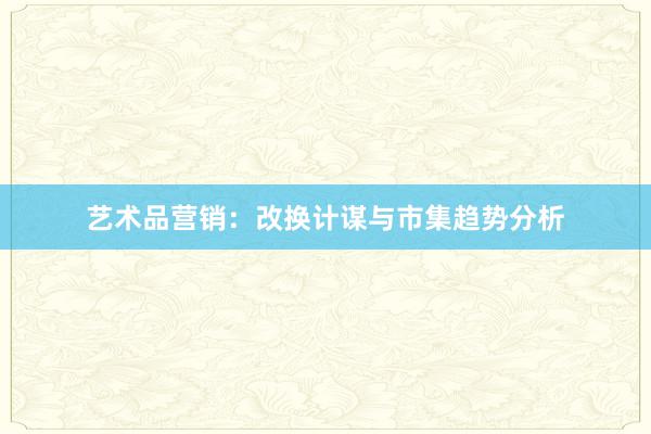 艺术品营销：改换计谋与市集趋势分析
